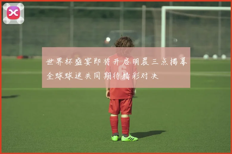 世界杯盛宴即将开启明晨三点揭幕全球球迷共同期待精彩对决