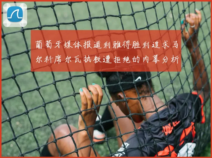 葡萄牙媒体报道利雅得胜利追求马尔科席尔瓦执教遭拒绝的内幕分析