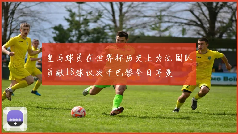 皇马球员在世界杯历史上为法国队贡献18球仅次于巴黎圣日耳曼