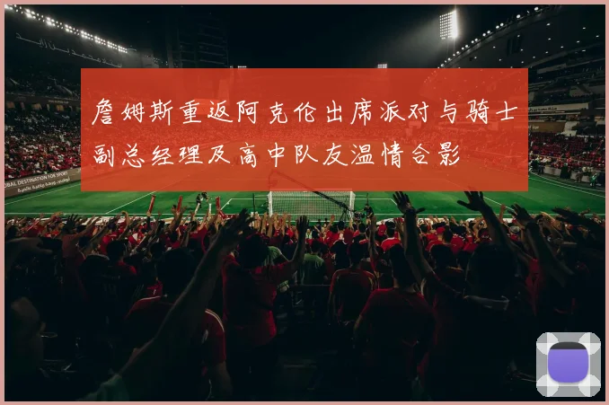 詹姆斯重返阿克伦出席派对与骑士副总经理及高中队友温情合影