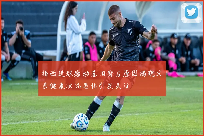 梅西进球感动落泪背后原因揭晓父亲健康状况恶化引发关注