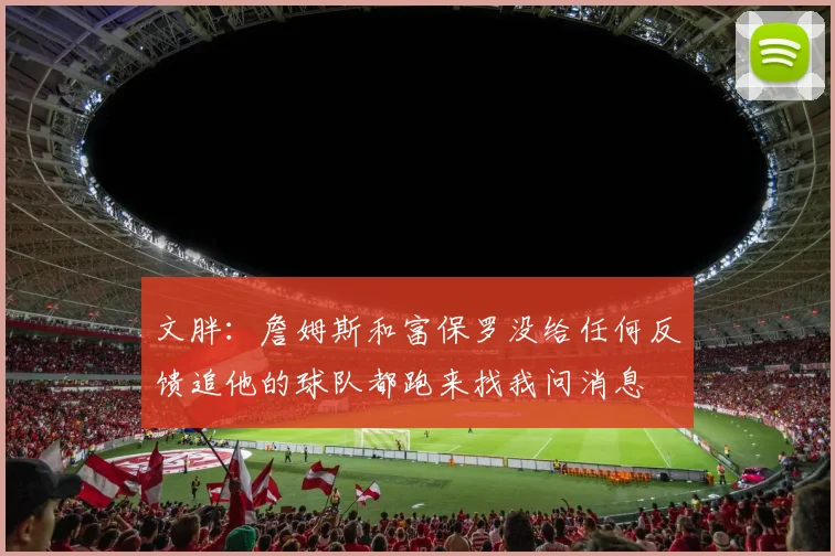 文胖：詹姆斯和富保罗没给任何反馈追他的球队都跑来找我问消息