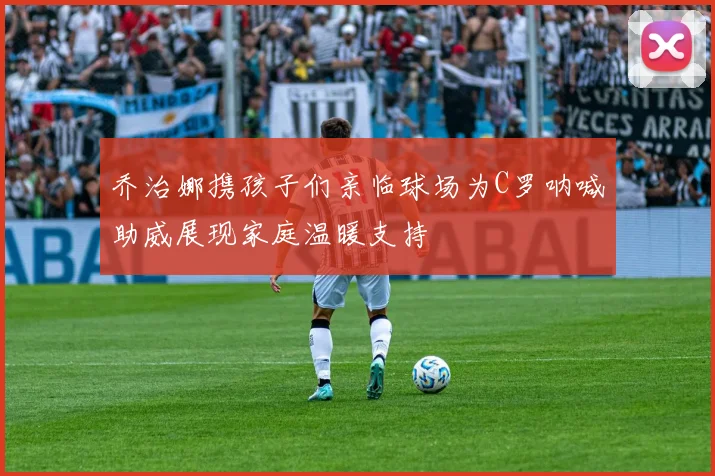 乔治娜携孩子们亲临球场为C罗呐喊助威展现家庭温暖支持