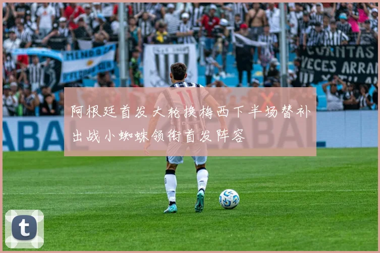 阿根廷首发大轮换梅西下半场替补出战小蜘蛛领衔首发阵容