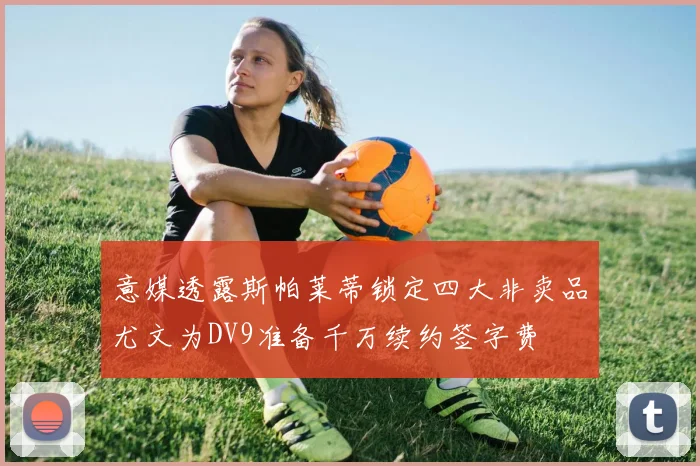 意媒透露斯帕莱蒂锁定四大非卖品尤文为DV9准备千万续约签字费