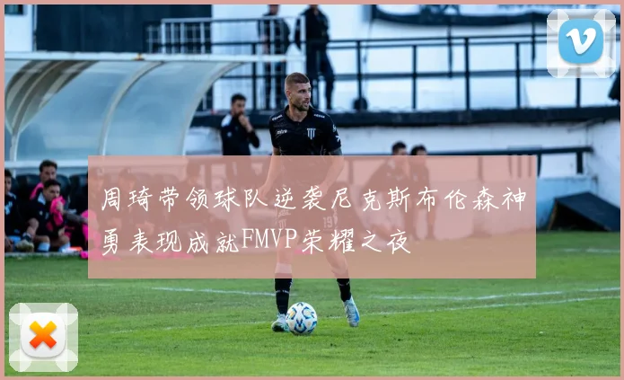 周琦带领球队逆袭尼克斯布伦森神勇表现成就FMVP荣耀之夜