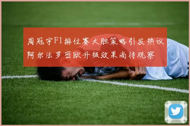 周冠宇F1排位赛大胆策略引发热议阿尔法罗密欧升级效果尚待观察