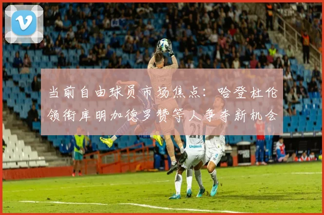 当前自由球员市场焦点：哈登杜伦领衔库明加德罗赞等人争夺新机会
