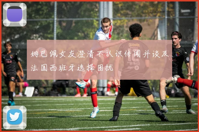 姆巴佩女友澄清不认识传闻并谈及法国西班牙选择困扰