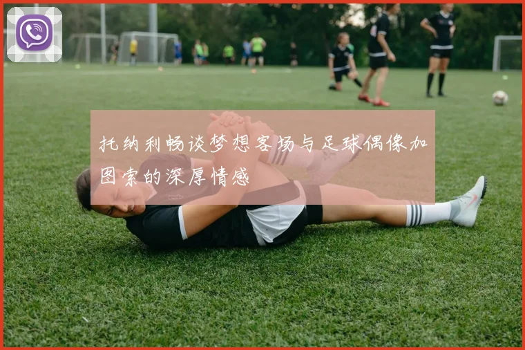 托纳利畅谈梦想客场与足球偶像加图索的深厚情感