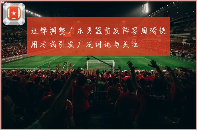 杜锋调整广东男篮首发阵容周琦使用方式引发广泛讨论与关注