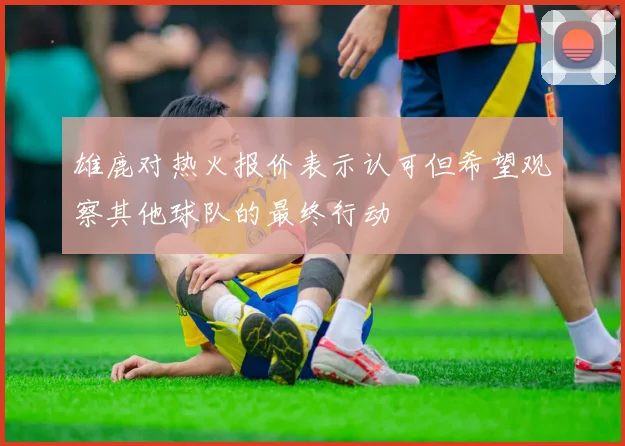 雄鹿对热火报价表示认可但希望观察其他球队的最终行动