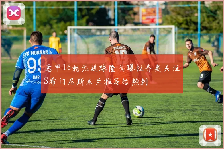意甲16轮无进球隆戈曝拉齐奥关注S希门尼斯米兰推荐给热刺